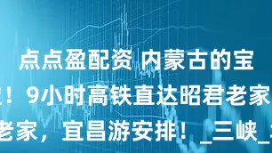 点点盈配资 内蒙古的宝子们有福啦！9小时高铁直达昭君老家，宜昌游安排！_三峡_场景_古风