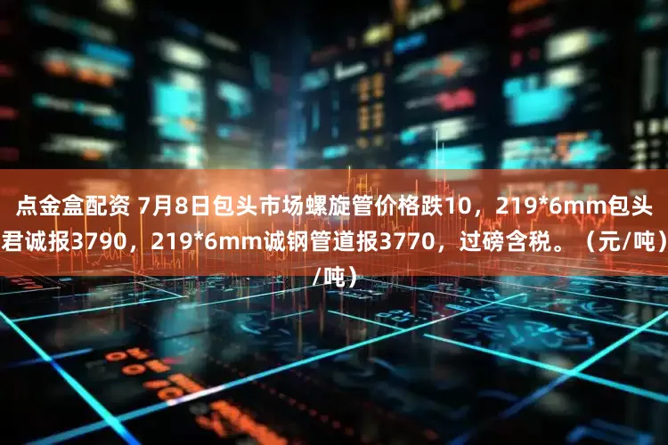 点金盒配资 7月8日包头市场螺旋管价格跌10，219*6mm包头君诚报3790，219*6mm诚钢管道报3770，过磅含税。（元/吨）