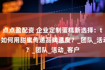 点点盈配资 企业定制蛋糕新选择：tikcake如何用甜蜜传递品牌温度？_团队_活动_客户