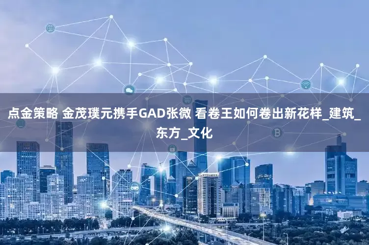 点金策略 金茂璞元携手GAD张微 看卷王如何卷出新花样_建筑_东方_文化