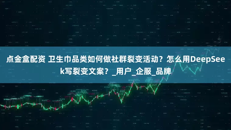 点金盒配资 卫生巾品类如何做社群裂变活动？怎么用DeepSeek写裂变文案？_用户_企服_品牌