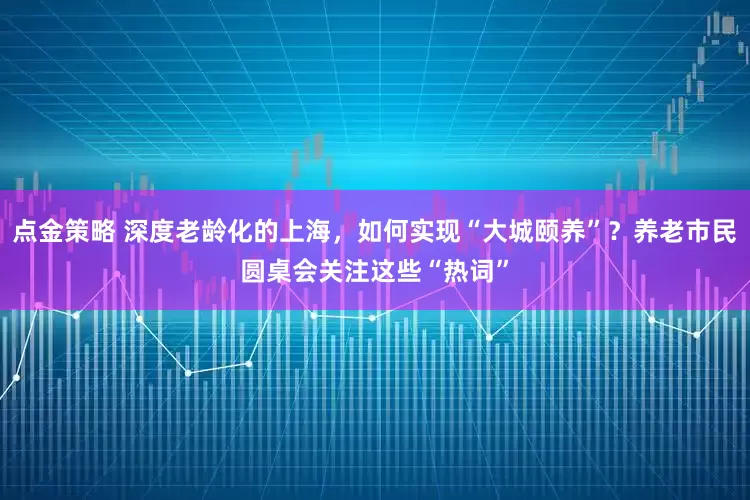 点金策略 深度老龄化的上海，如何实现“大城颐养”？养老市民圆桌会关注这些“热词”