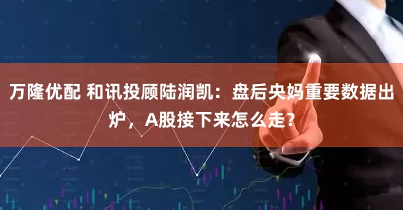 万隆优配 和讯投顾陆润凯：盘后央妈重要数据出炉，A股接下来怎么走？