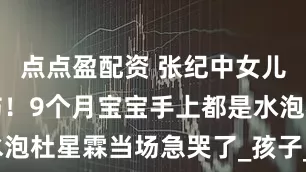 点点盈配资 张纪中女儿被保姆烫伤！9个月宝宝手上都是水泡杜星霖当场急哭了_孩子_伤口_纱布