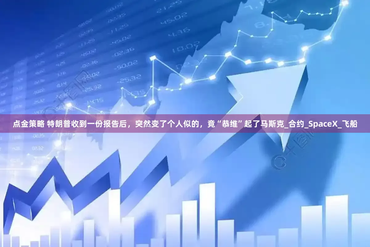 点金策略 特朗普收到一份报告后，突然变了个人似的，竟“恭维”起了马斯克_合约_SpaceX_飞船