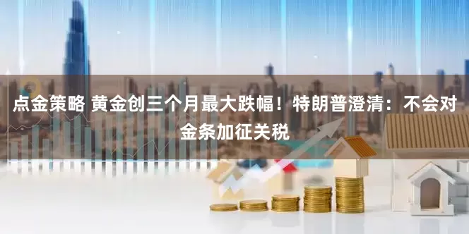 点金策略 黄金创三个月最大跌幅！特朗普澄清：不会对金条加征关税