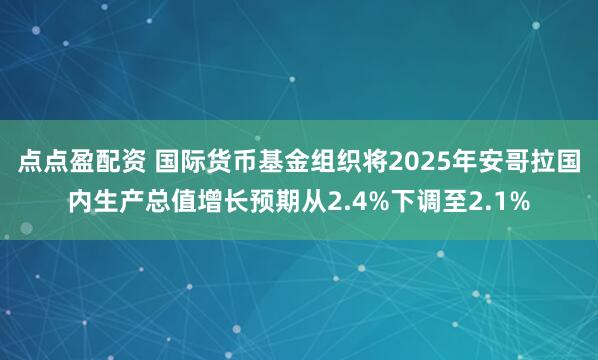 点点盈配资 国际货币基金组织将2025年安哥拉国内生产总值增长预期从2.4%下调至2.1%
